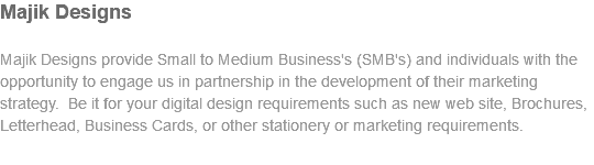 Majik Designs Majik Designs provide Small to Medium Business's (SMB's) and individuals with the opportunity to engage us in partnership in the development of their marketing strategy. Be it for your digital design requirements such as new web site, Brochures, Letterhead, Business Cards, or other stationery or marketing requirements.