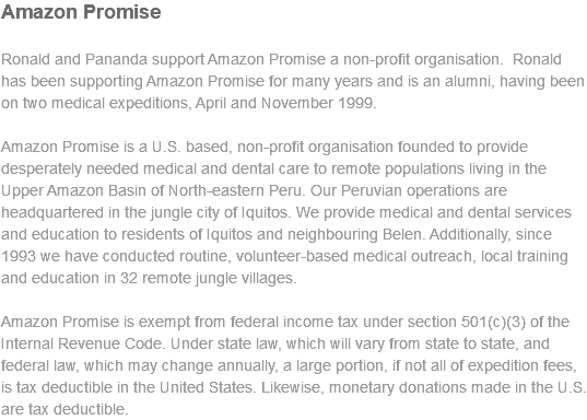 Amazon Promise Ronald and Pananda support Amazon Promise a non-profit organisation. Ronald has been supporting Amazon Promise for many years and is an alumni, having been on two medical expeditions, April and November 1999. Amazon Promise is a U.S. based, non-profit organisation founded to provide desperately needed medical and dental care to remote populations living in the Upper Amazon Basin of North-eastern Peru. Our Peruvian operations are headquartered in the jungle city of Iquitos. We provide medical and dental services and education to residents of Iquitos and neighbouring Belen. Additionally, since 1993 we have conducted routine, volunteer-based medical outreach, local training and education in 32 remote jungle villages. Amazon Promise is exempt from federal income tax under section 501(c)(3) of the Internal Revenue Code. Under state law, which will vary from state to state, and federal law, which may change annually, a large portion, if not all of expedition fees, is tax deductible in the United States. Likewise, monetary donations made in the U.S. are tax deductible.