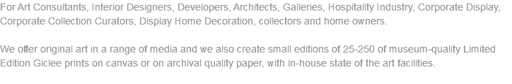 For Art Consultants, Interior Designers, Developers, Architects, Galleries, Hospitality Industry, Corporate Display, Corporate Collection Curators, Display Home Decoration, collectors and home owners. We offer original art in a range of media and we also create small editions of 25-250 of museum-quality Limited Edition Giclee prints on canvas or on archival quality paper, with in-house state of the art facilities. 