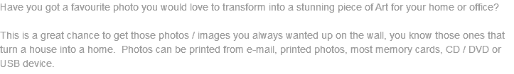 Have you got a favourite photo you would love to transform into a stunning piece of Art for your home or office? This is a great chance to get those photos / images you always wanted up on the wall, you know those ones that turn a house into a home. Photos can be printed from e-mail, printed photos, most memory cards, CD / DVD or USB device.