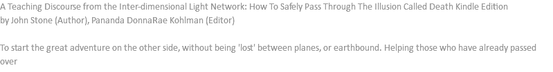 A Teaching Discourse from the Inter-dimensional Light Network: How To Safely Pass Through The Illusion Called Death Kindle Edition by John Stone (Author), Pananda DonnaRae Kohlman (Editor) To start the great adventure on the other side, without being 'lost' between planes, or earthbound. Helping those who have already passed over