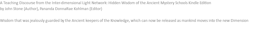 A Teaching Discourse from the Inter-dimensional Light Network: Hidden Wisdom of the Ancient Mystery Schools Kindle Edition by John Stone (Author), Pananda DonnaRae Kohlman (Editor) Wisdom that was jealously guarded by the Ancient keepers of the Knowledge, which can now be released as mankind moves into the new Dimension