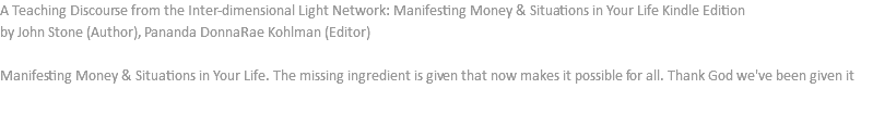 A Teaching Discourse from the Inter-dimensional Light Network: Manifesting Money & Situations in Your Life Kindle Edition by John Stone (Author), Pananda DonnaRae Kohlman (Editor) Manifesting Money & Situations in Your Life. The missing ingredient is given that now makes it possible for all. Thank God we've been given it