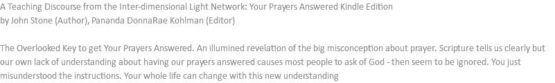 A Teaching Discourse from the Inter-dimensional Light Network: Your Prayers Answered Kindle Edition by John Stone (Author), Pananda DonnaRae Kohlman (Editor) The Overlooked Key to get Your Prayers Answered. An illumined revelation of the big misconception about prayer. Scripture tells us clearly but our own lack of understanding about having our prayers answered causes most people to ask of God - then seem to be ignored. You just misunderstood the instructions. Your whole life can change with this new understanding