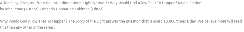 A Teaching Discourse from the Inter-dimensional Light Network: Why Would God Allow That To Happen? Kindle Edition by John Stone (Author), Pananda DonnaRae Kohlman (Editor) Why Would God Allow That To Happen? The Lords of the Light answer the question that is asked 10.000 times a day. We believe more will read this than any other in the series.