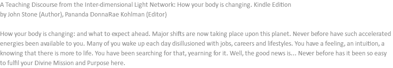 A Teaching Discourse from the Inter-dimensional Light Network: How your body is changing. Kindle Edition by John Stone (Author), Pananda DonnaRae Kohlman (Editor) How your body is changing: and what to expect ahead. Major shifts are now taking place upon this planet. Never before have such accelerated energies been available to you. Many of you wake up each day disillusioned with jobs, careers and lifestyles. You have a feeling, an intuition, a knowing that there is more to life. You have been searching for that, yearning for it. Well, the good news is... Never before has it been so easy to fulfil your Divine Mission and Purpose here.