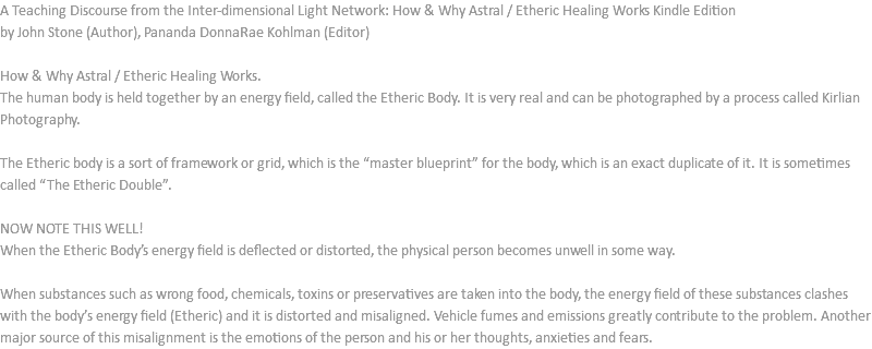 A Teaching Discourse from the Inter-dimensional Light Network: How & Why Astral / Etheric Healing Works Kindle Edition by John Stone (Author), Pananda DonnaRae Kohlman (Editor) How & Why Astral / Etheric Healing Works. The human body is held together by an energy field, called the Etheric Body. It is very real and can be photographed by a process called Kirlian Photography. The Etheric body is a sort of framework or grid, which is the “master blueprint” for the body, which is an exact duplicate of it. It is sometimes called “The Etheric Double”. NOW NOTE THIS WELL! When the Etheric Body’s energy field is deflected or distorted, the physical person becomes unwell in some way. When substances such as wrong food, chemicals, toxins or preservatives are taken into the body, the energy field of these substances clashes with the body’s energy field (Etheric) and it is distorted and misaligned. Vehicle fumes and emissions greatly contribute to the problem. Another major source of this misalignment is the emotions of the person and his or her thoughts, anxieties and fears.