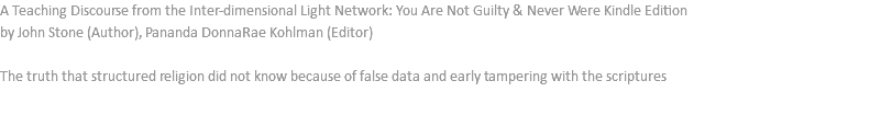 A Teaching Discourse from the Inter-dimensional Light Network: You Are Not Guilty & Never Were Kindle Edition by John Stone (Author), Pananda DonnaRae Kohlman (Editor) The truth that structured religion did not know because of false data and early tampering with the scriptures