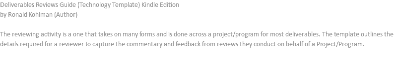 Deliverables Reviews Guide (Technology Template) Kindle Edition by Ronald Kohlman (Author) The reviewing activity is a one that takes on many forms and is done across a project/program for most deliverables. The template outlines the details required for a reviewer to capture the commentary and feedback from reviews they conduct on behalf of a Project/Program. 