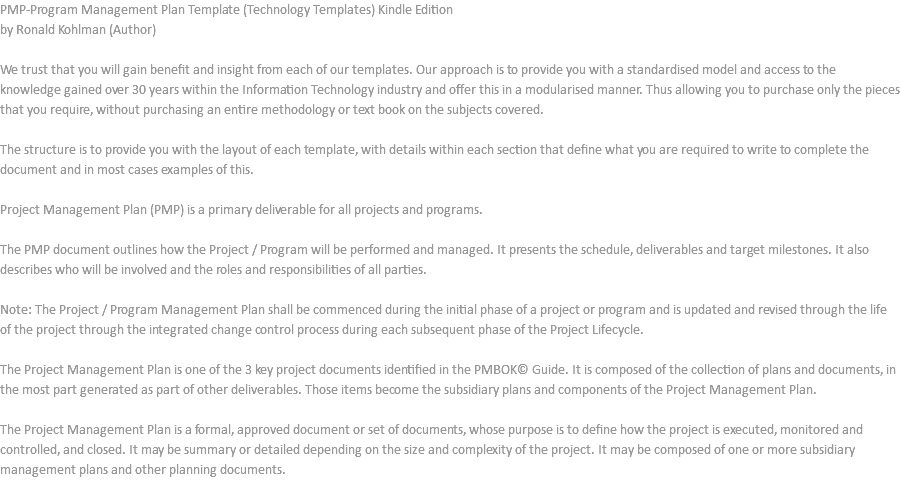 PMP-Program Management Plan Template (Technology Templates) Kindle Edition by Ronald Kohlman (Author) We trust that you will gain benefit and insight from each of our templates. Our approach is to provide you with a standardised model and access to the knowledge gained over 30 years within the Information Technology industry and offer this in a modularised manner. Thus allowing you to purchase only the pieces that you require, without purchasing an entire methodology or text book on the subjects covered. The structure is to provide you with the layout of each template, with details within each section that define what you are required to write to complete the document and in most cases examples of this. Project Management Plan (PMP) is a primary deliverable for all projects and programs. The PMP document outlines how the Project / Program will be performed and managed. It presents the schedule, deliverables and target milestones. It also describes who will be involved and the roles and responsibilities of all parties. Note: The Project / Program Management Plan shall be commenced during the initial phase of a project or program and is updated and revised through the life of the project through the integrated change control process during each subsequent phase of the Project Lifecycle. The Project Management Plan is one of the 3 key project documents identified in the PMBOK© Guide. It is composed of the collection of plans and documents, in the most part generated as part of other deliverables. Those items become the subsidiary plans and components of the Project Management Plan. The Project Management Plan is a formal, approved document or set of documents, whose purpose is to define how the project is executed, monitored and controlled, and closed. It may be summary or detailed depending on the size and complexity of the project. It may be composed of one or more subsidiary management plans and other planning documents. 