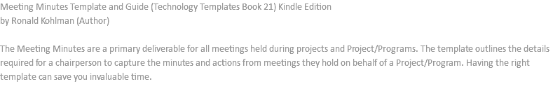 Meeting Minutes Template and Guide (Technology Templates Book 21) Kindle Edition by Ronald Kohlman (Author) The Meeting Minutes are a primary deliverable for all meetings held during projects and Project/Programs. The template outlines the details required for a chairperson to capture the minutes and actions from meetings they hold on behalf of a Project/Program. Having the right template can save you invaluable time. 