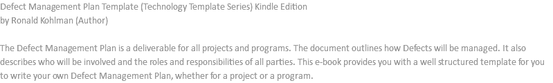 Defect Management Plan Template (Technology Template Series) Kindle Edition by Ronald Kohlman (Author) The Defect Management Plan is a deliverable for all projects and programs. The document outlines how Defects will be managed. It also describes who will be involved and the roles and responsibilities of all parties. This e-book provides you with a well structured template for you to write your own Defect Management Plan, whether for a project or a program.