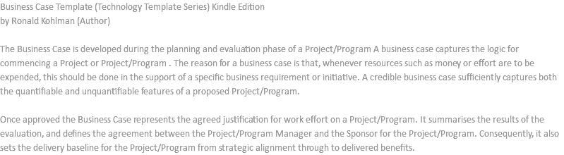 Business Case Template (Technology Template Series) Kindle Edition by Ronald Kohlman (Author) The Business Case is developed during the planning and evaluation phase of a Project/Program A business case captures the logic for commencing a Project or Project/Program . The reason for a business case is that, whenever resources such as money or effort are to be expended, this should be done in the support of a specific business requirement or initiative. A credible business case sufficiently captures both the quantifiable and unquantifiable features of a proposed Project/Program. Once approved the Business Case represents the agreed justification for work effort on a Project/Program. It summarises the results of the evaluation, and defines the agreement between the Project/Program Manager and the Sponsor for the Project/Program. Consequently, it also sets the delivery baseline for the Project/Program from strategic alignment through to delivered benefits.