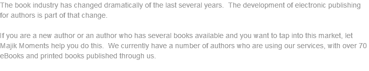 The book industry has changed dramatically of the last several years. The development of electronic publishing for authors is part of that change. If you are a new author or an author who has several books available and you want to tap into this market, let Majik Moments help you do this. We currently have a number of authors who are using our services, with over 70 eBooks and printed books published through us. 