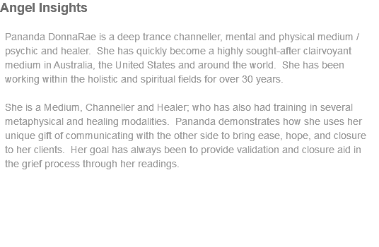 Angel Insights Pananda DonnaRae is a deep trance channeller, mental and physical medium / psychic and healer. She has quickly become a highly sought-after clairvoyant medium in Australia, the United States and around the world. She has been working within the holistic and spiritual fields for over 30 years. She is a Medium, Channeller and Healer; who has also had training in several metaphysical and healing modalities. Pananda demonstrates how she uses her unique gift of communicating with the other side to bring ease, hope, and closure to her clients. Her goal has always been to provide validation and closure aid in the grief process through her readings.